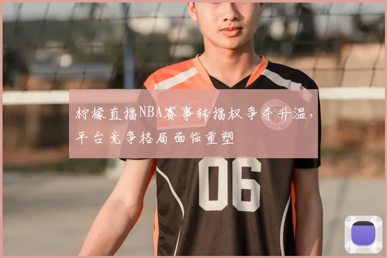 柠檬直播NBA赛事转播权争夺升温，平台竞争格局面临重塑
