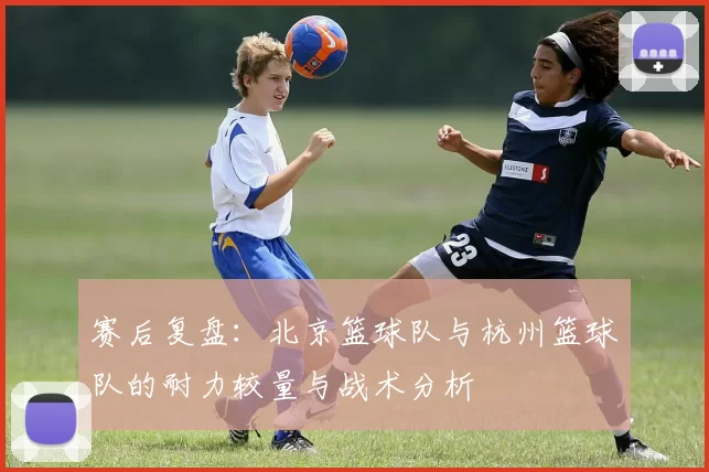 赛后复盘：北京篮球队与杭州篮球队的耐力较量与战术分析