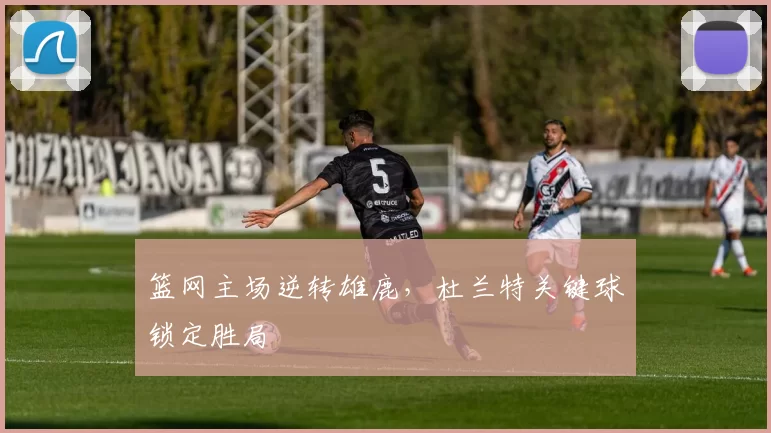 篮网主场逆转雄鹿,杜兰特关键球锁定胜局
