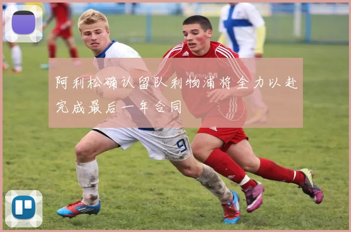 阿利松确认留队利物浦将全力以赴完成最后一年合同