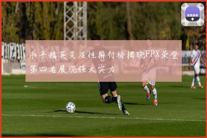 和平精英灵活性排行榜揭晓FPX荣登第四名展现强大实力