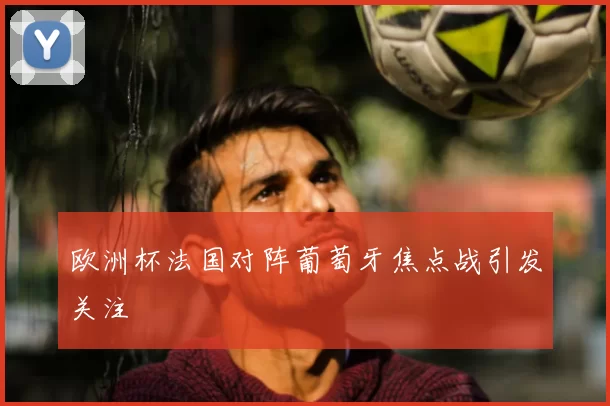 欧洲杯法国对阵葡萄牙焦点战引发关注
