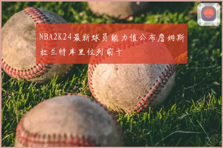 NBA2K24最新球员能力值公布詹姆斯杜兰特库里位列前十
