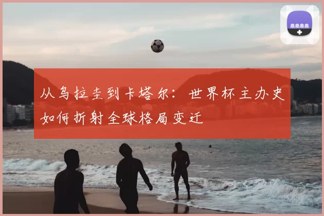 从乌拉圭到卡塔尔:世界杯主办史如何折射全球格局变迁