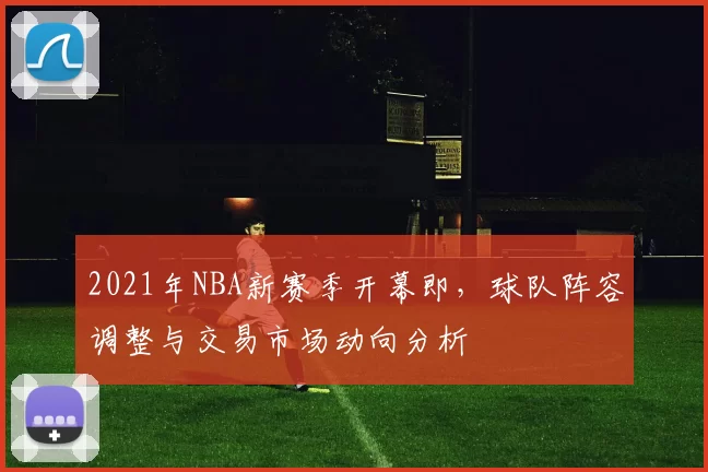 2021年NBA新赛季开幕即,球队阵容调整与交易市场动向分析