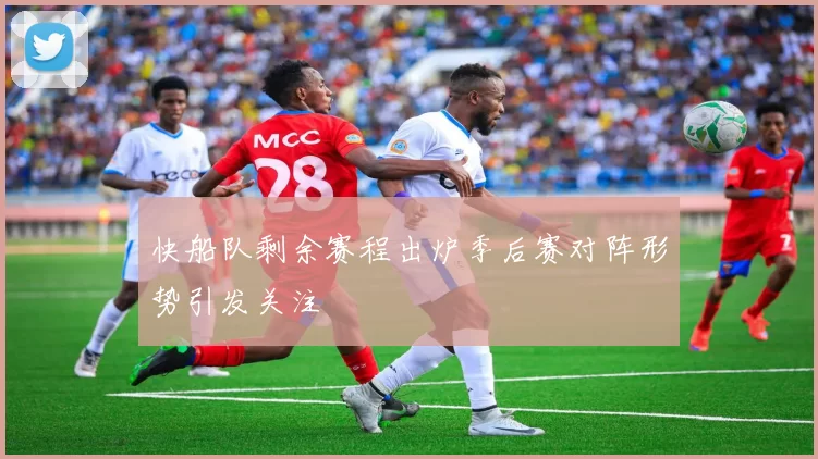 快船队剩余赛程出炉季后赛对阵形势引发关注