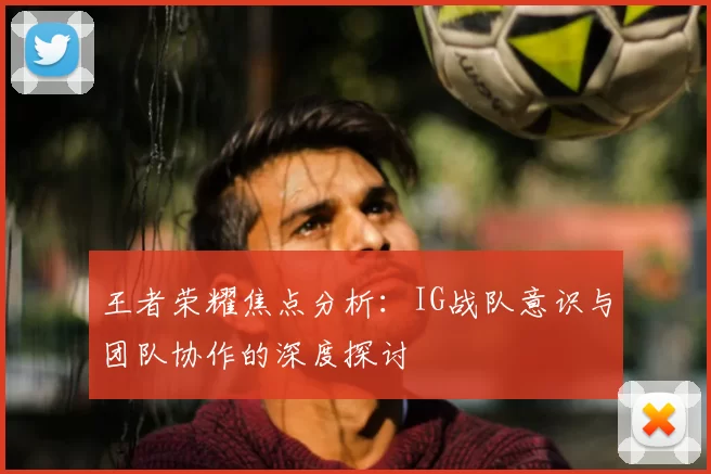 王者荣耀焦点分析:IG战队意识与团队协作的深度探讨