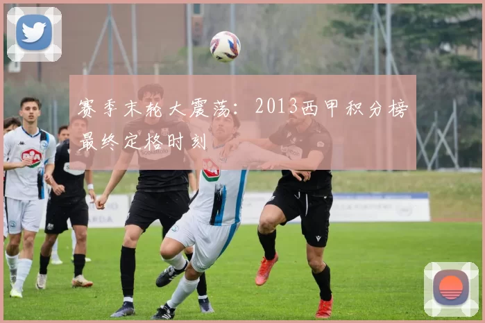 赛季末轮大震荡:2013西甲积分榜最终定格时刻