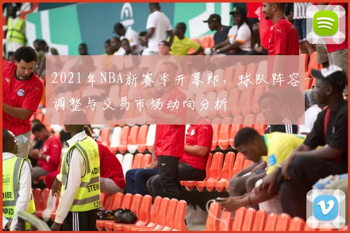 2021年NBA新赛季开幕即，球队阵容调整与交易市场动向分析