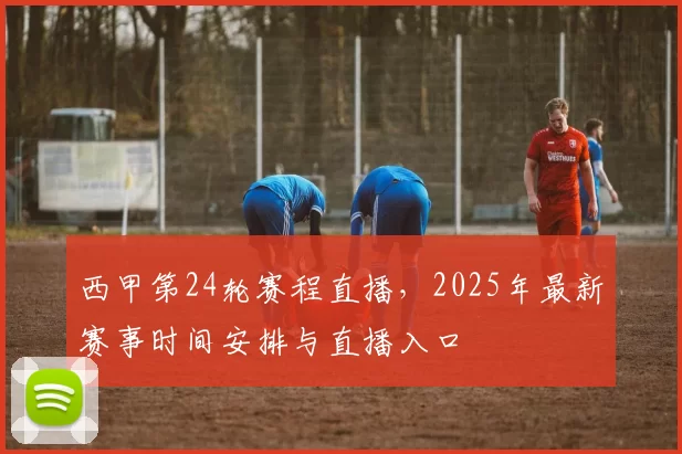 西甲第24轮赛程直播,2025年最新赛事时间安排与直播入口