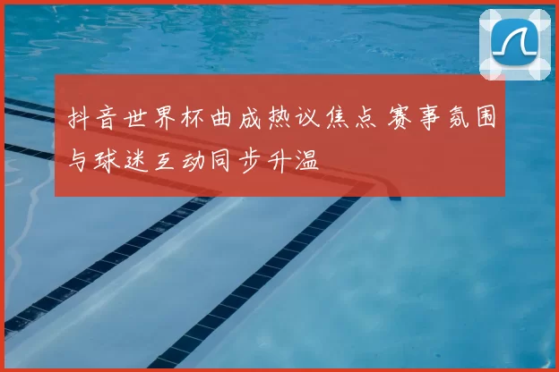 抖音世界杯曲成热议焦点 赛事氛围与球迷互动同步升温