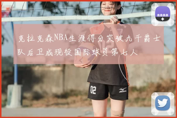 克拉克森NBA生涯得分突破九千爵士队后卫成现役国际球员第七人