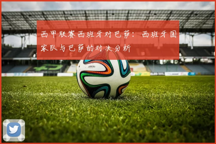 西甲联赛西班牙对巴萨:西班牙国家队与巴萨的对决分析