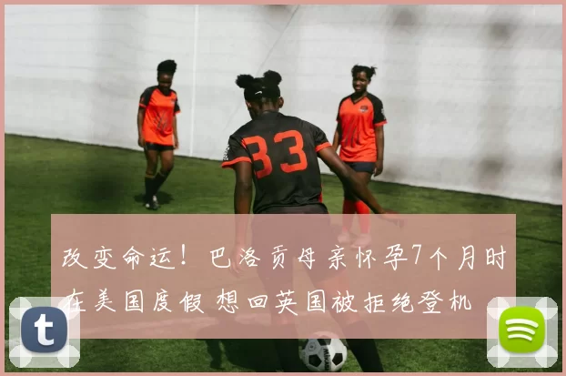 改变命运!巴洛贡母亲怀孕7个月时在美国度假 想回英国被拒绝登机