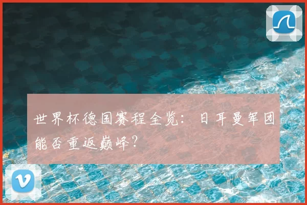 世界杯德国赛程全览:日耳曼军团能否重返巅峰?
