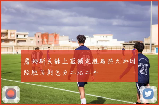 詹姆斯关键上篮锁定胜局热火加时险胜马刺总分二比二平