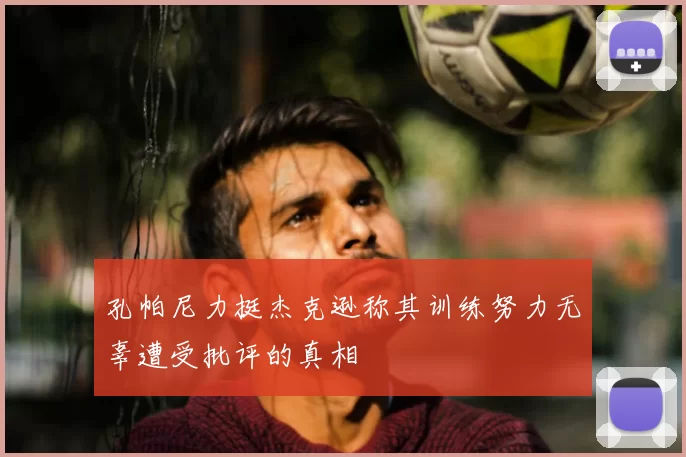 孔帕尼力挺杰克逊称其训练努力无辜遭受批评的真相