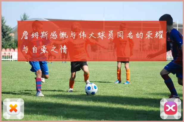 詹姆斯感慨与伟大球员同名的荣耀与自豪之情