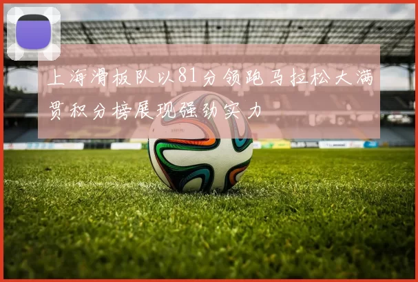 上海滑板队以81分领跑马拉松大满贯积分榜展现强劲实力