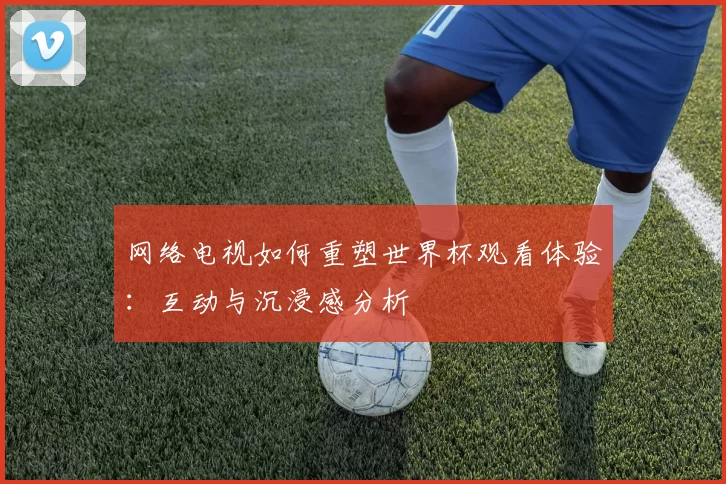 网络电视如何重塑世界杯观看体验:互动与沉浸感分析