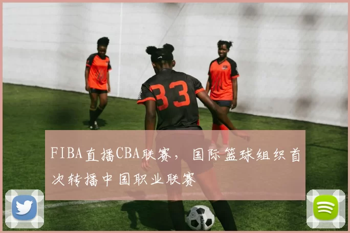 FIBA直播CBA联赛,国际篮球组织首次转播中国职业联赛