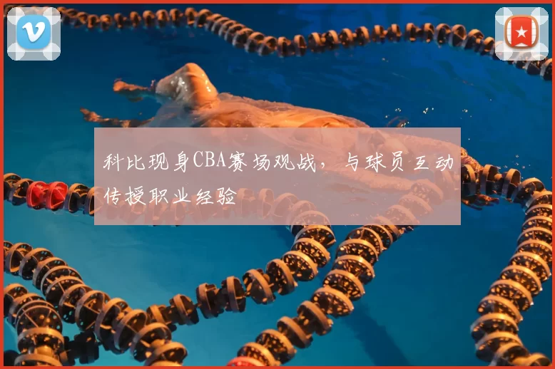 科比现身CBA赛场观战,与球员互动传授职业经验