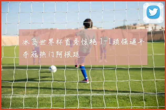 冰岛世界杯首秀惊艳 1-1顽强逼平夺冠热门阿根廷