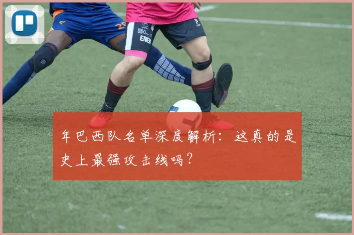 年巴西队名单深度解析：这真的是史上最强攻击线吗？