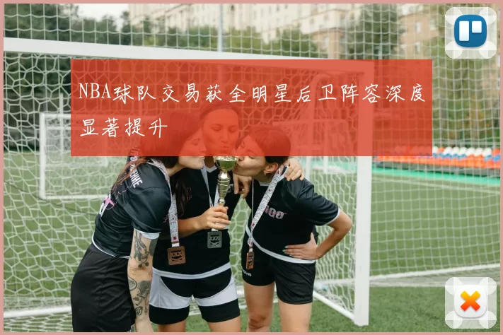NBA球队交易获全明星后卫阵容深度显著提升