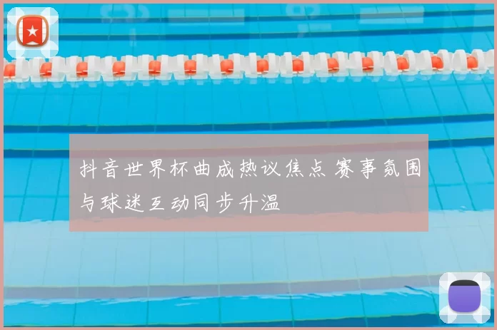 抖音世界杯曲成热议焦点 赛事氛围与球迷互动同步升温