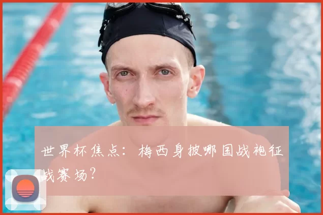 世界杯焦点:梅西身披哪国战袍征战赛场?