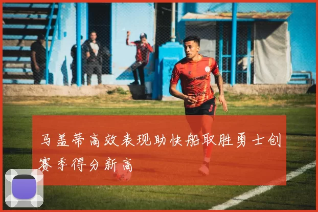 马盖蒂高效表现助快船取胜勇士创赛季得分新高