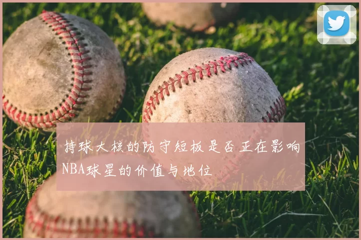 持球大核的防守短板是否正在影响NBA球星的价值与地位