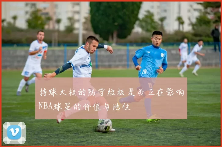 持球大核的防守短板是否正在影响NBA球星的价值与地位