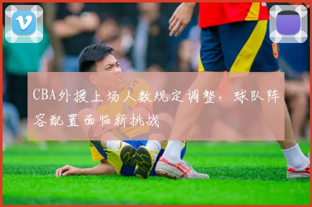 CBA外援上场人数规定调整,球队阵容配置面临新挑战