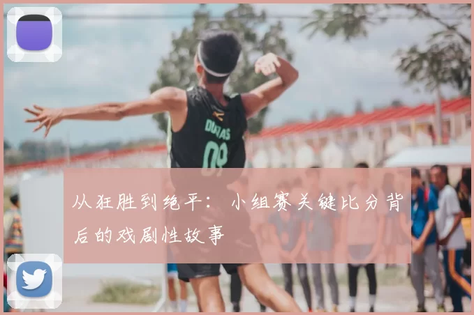 从狂胜到绝平:小组赛关键比分背后的戏剧性故事