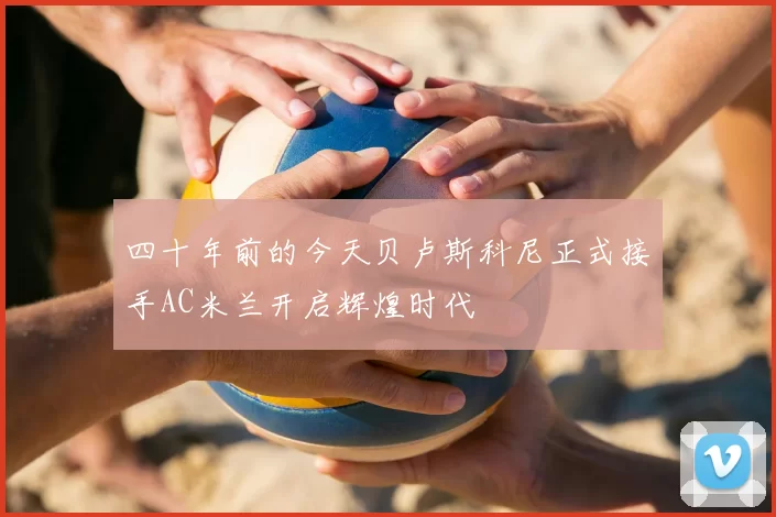 四十年前的今天贝卢斯科尼正式接手AC米兰开启辉煌时代