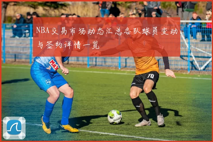 NBA交易市场动态汇总各队球员变动与签约详情一览
