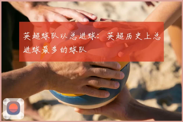 英超球队以总进球:英超历史上总进球最多的球队