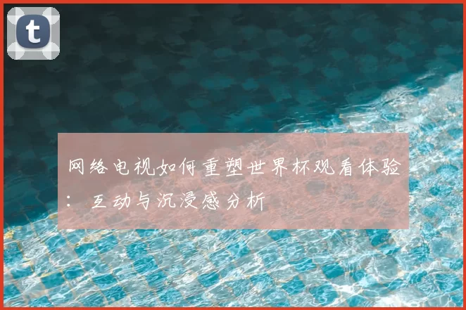 网络电视如何重塑世界杯观看体验:互动与沉浸感分析