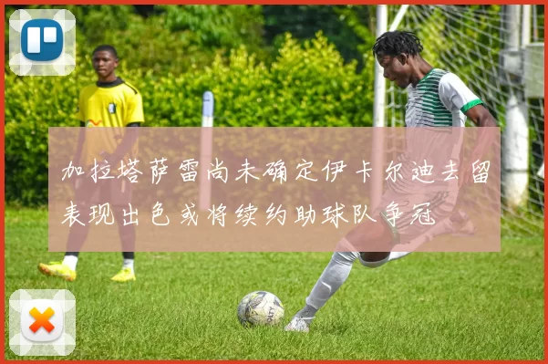 加拉塔萨雷尚未确定伊卡尔迪去留表现出色或将续约助球队争冠