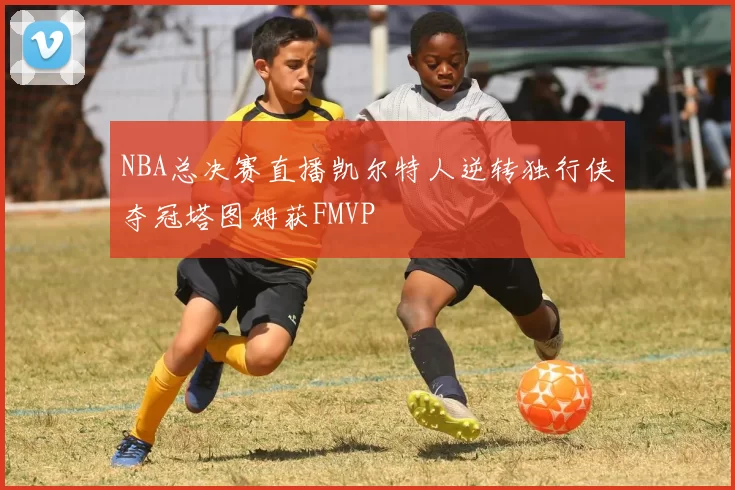 NBA总决赛直播凯尔特人逆转独行侠夺冠塔图姆获FMVP