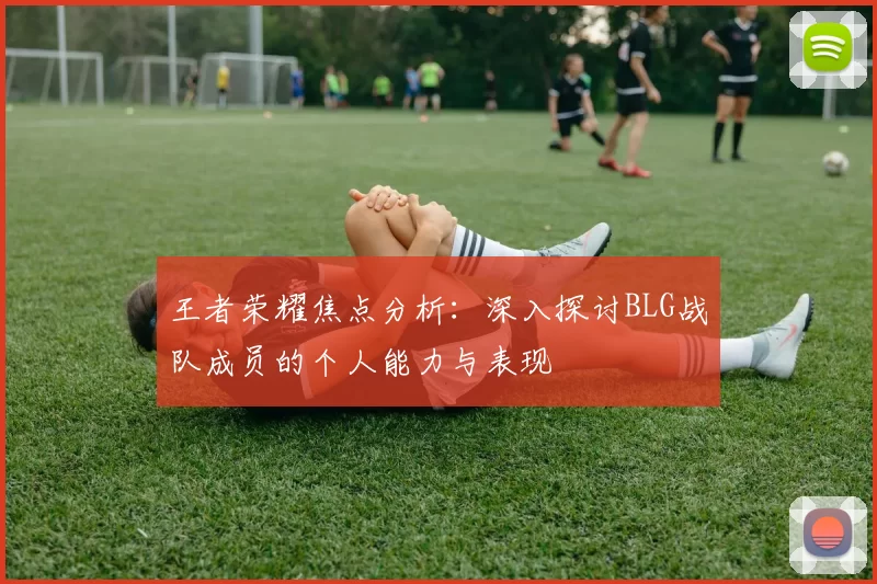 王者荣耀焦点分析:深入探讨BLG战队成员的个人能力与表现
