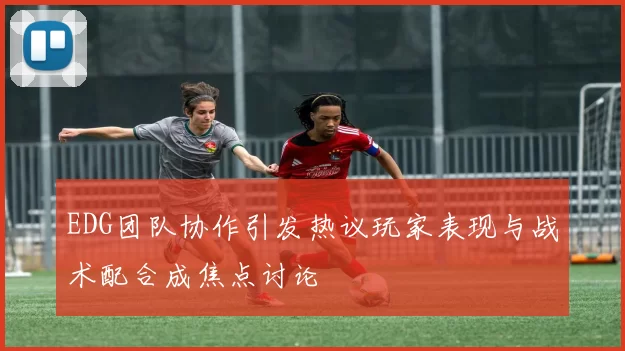 EDG团队协作引发热议玩家表现与战术配合成焦点讨论