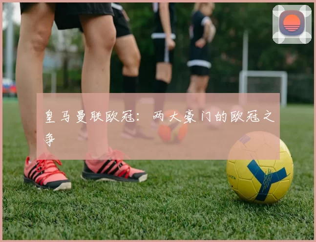 皇马曼联欧冠:两大豪门的欧冠之争