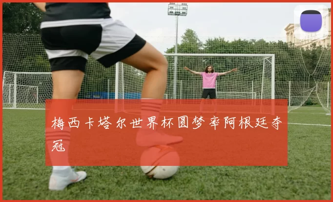 梅西卡塔尔世界杯圆梦率阿根廷夺冠