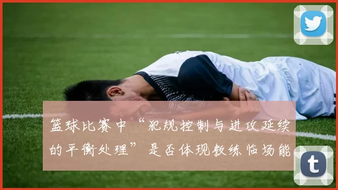 篮球比赛中“犯规控制与进攻延续的平衡处理”是否体现教练临场能力