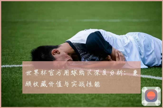 世界杯官方用球购买深度分析:兼顾收藏价值与实战性能