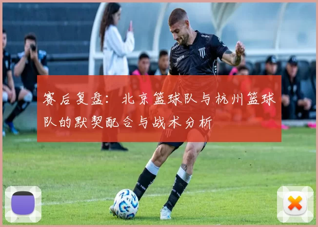 赛后复盘:北京篮球队与杭州篮球队的默契配合与战术分析