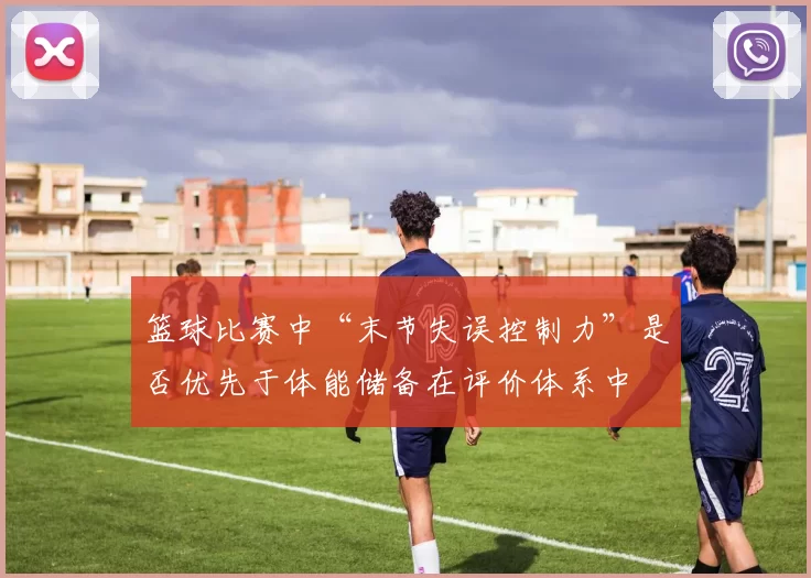 篮球比赛中“末节失误控制力”是否优先于体能储备在评价体系中
